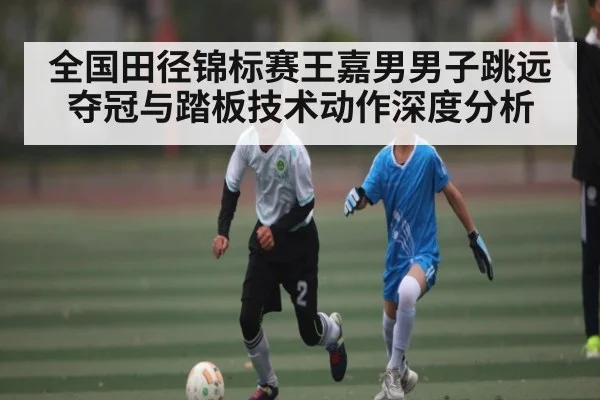 全国田径锦标赛王嘉男男子跳远夺冠与踏板技术动作深度分析 - huatihui