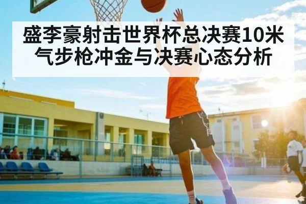 盛李豪射击世界杯总决赛10米气步枪冲金与决赛心态分析 | huatihui