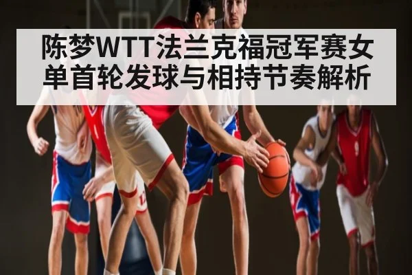陈梦WTT法兰克福冠军赛女单首轮发球与相持节奏解析 | huatihui