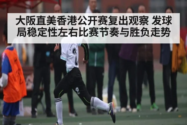 大阪直美香港公开赛复出观察 发球局稳定性左右比赛节奏与胜负走势