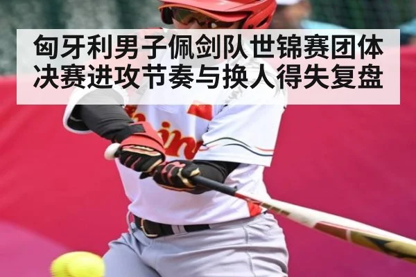 匈牙利男子佩剑队世锦赛团体决赛进攻节奏与换人得失复盘